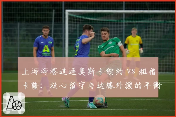 上海海港追逐奥斯卡续约 vs 租借卡隆：核心留守与边缘外援的平衡术