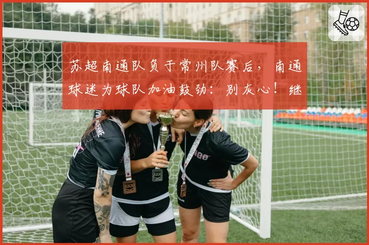 苏超南通队负于常州队赛后，南通球迷为球队加油鼓劲：别灰心！继续战斗！