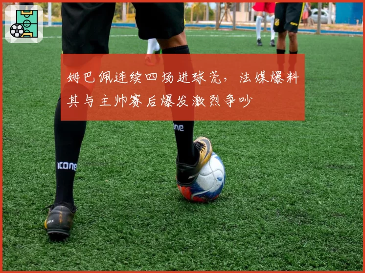 姆巴佩连续四场进球荒，法媒爆料其与主帅赛后爆发激烈争吵