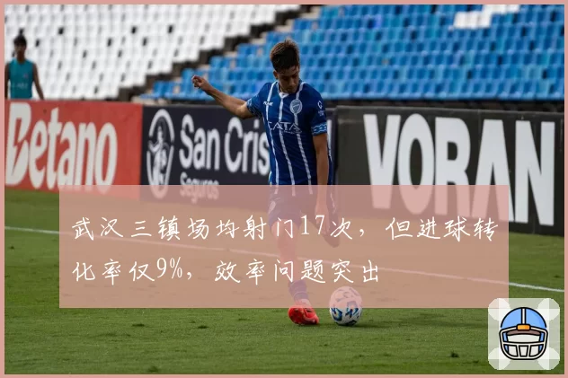 武汉三镇场均射门17次，但进球转化率仅9%，效率问题突出