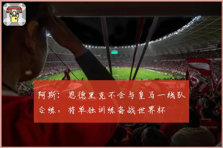 阿斯：恩德里克不会与皇马一线队合练，将单独训练备战世界杯
