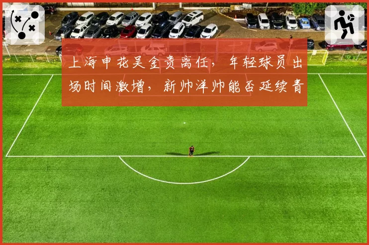 上海申花吴金贵离任，年轻球员出场时间激增，新帅洋帅能否延续青春风暴？