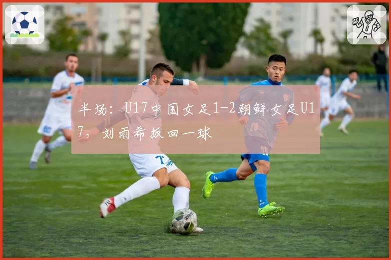 半场：U17中国女足1-2朝鲜女足U17，刘雨希扳回一球