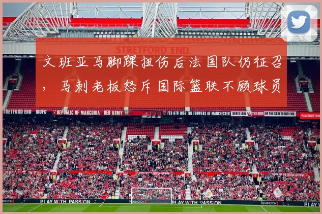 文班亚马脚踝扭伤后法国队仍征召，马刺老板怒斥国际篮联不顾球员健康