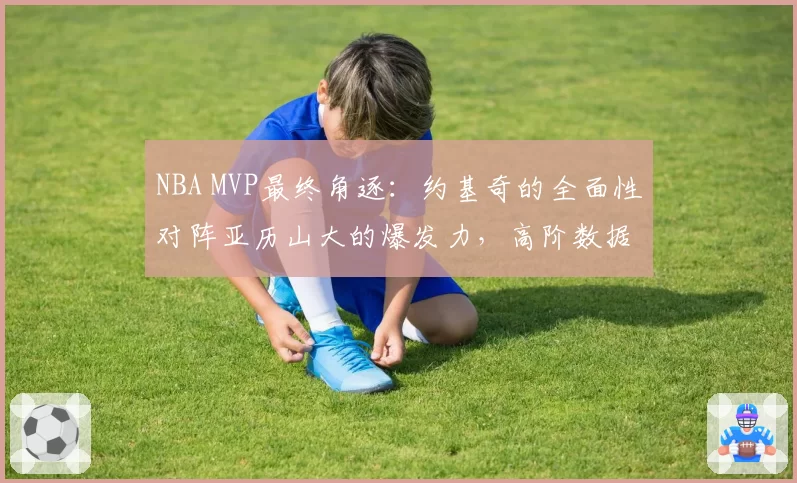 NBA MVP最终角逐：约基奇的全面性对阵亚历山大的爆发力，高阶数据说话