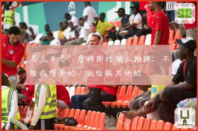 忍无可忍！詹姆斯对湖人摊牌：不给我想要的，就给我其他的
