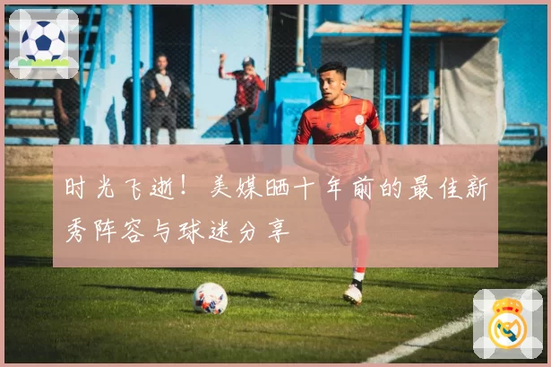 时光飞逝！美媒晒十年前的最佳新秀阵容与球迷分享