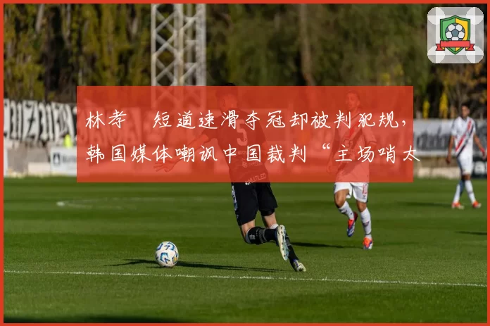 林孝埈短道速滑夺冠却被判犯规，韩国媒体嘲讽中国裁判“主场哨太明显”
