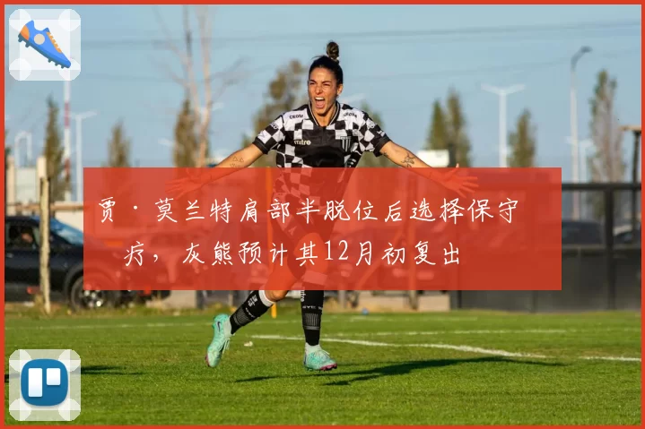 贾·莫兰特肩部半脱位后选择保守治疗,灰熊预计其12月初复出