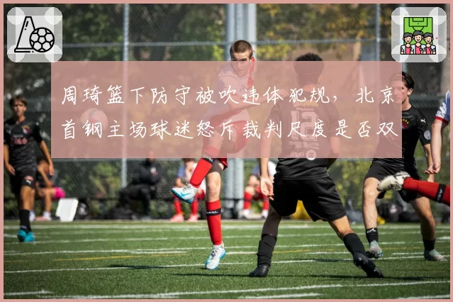 周琦篮下防守被吹违体犯规，北京首钢主场球迷怒斥裁判尺度是否双标？