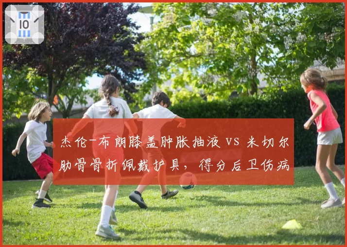 杰伦-布朗膝盖肿胀抽液 vs 米切尔肋骨骨折佩戴护具,得分后卫伤病管理方式对比