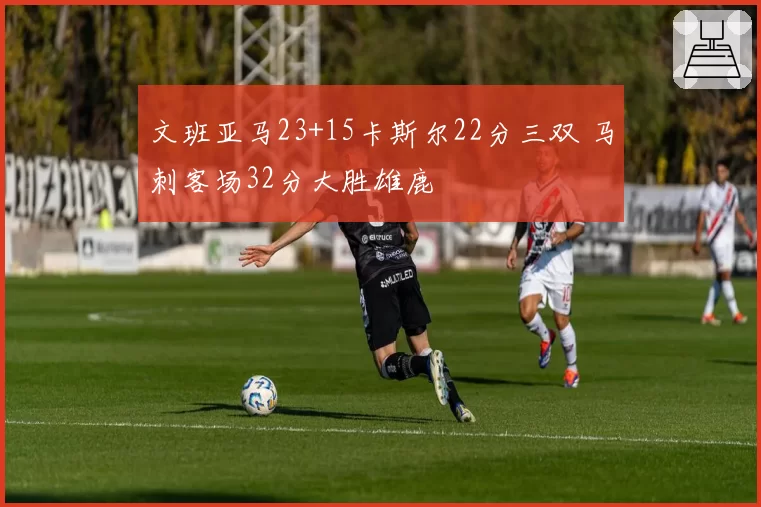 文班亚马23+15卡斯尔22分三双 马刺客场32分大胜雄鹿