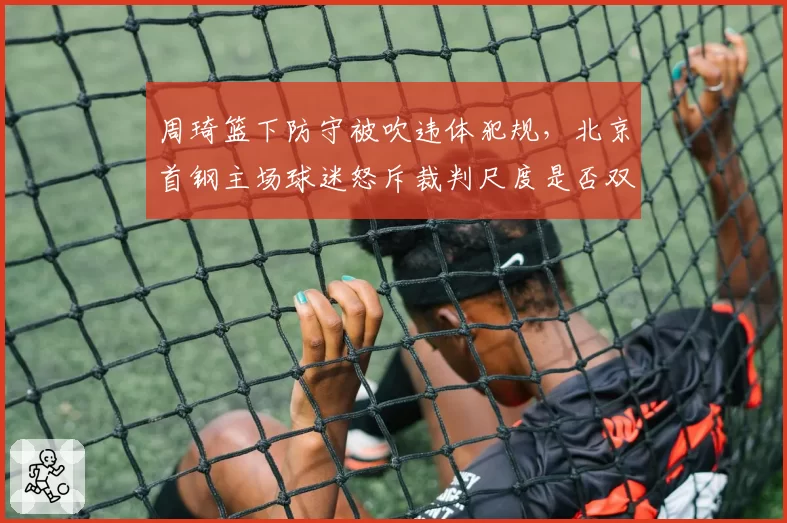 周琦篮下防守被吹违体犯规，北京首钢主场球迷怒斥裁判尺度是否双标？