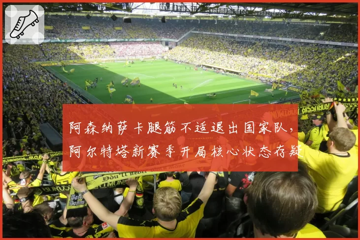 阿森纳萨卡腿筋不适退出国家队,阿尔特塔新赛季开局核心状态存疑?