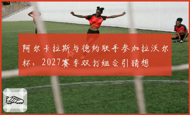 阿尔卡拉斯与德约联手参加拉沃尔杯,2027赛季双打组合引猜想